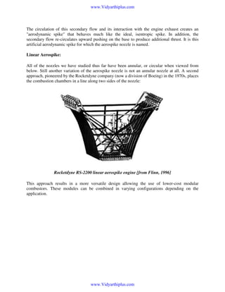 www.Vidyarthiplus.com

The circulation of this secondary flow and its interaction with the engine exhaust creates an
"aerodynamic spike" that behaves much like the ideal, isentropic spike. In addition, the
secondary flow re-circulates upward pushing on the base to produce additional thrust. It is this
artificial aerodynamic spike for which the aerospike nozzle is named.

Linear Aerospike:
All of the nozzles we have studied thus far have been annular, or circular when viewed from
below. Still another variation of the aerospike nozzle is not an annular nozzle at all. A second
approach, pioneered by the Rocketdyne company (now a division of Boeing) in the 1970s, places
the combustion chambers in a line along two sides of the nozzle:

Rocketdyne RS-2200 linear aerospike engine [from Flinn, 1996]
This approach results in a more versatile design allowing the use of lower-cost modular
combustors. These modules can be combined in varying configurations depending on the
application.

www.Vidyarthiplus.com

 