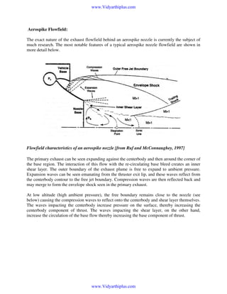 www.Vidyarthiplus.com

Aerospike Flowfield:
The exact nature of the exhaust flowfield behind an aerospike nozzle is currently the subject of
much research. The most notable features of a typical aerospike nozzle flowfield are shown in
more detail below.

Flowfield characteristics of an aerospike nozzle [from Ruf and McConnaughey, 1997]
The primary exhaust can be seen expanding against the centerbody and then around the corner of
the base region. The interaction of this flow with the re-circulating base bleed creates an inner
shear layer. The outer boundary of the exhaust plume is free to expand to ambient pressure.
Expansion waves can be seen emanating from the thruster exit lip, and these waves reflect from
the centerbody contour to the free jet boundary. Compression waves are then reflected back and
may merge to form the envelope shock seen in the primary exhaust.
At low altitude (high ambient pressure), the free boundary remains close to the nozzle (see
below) causing the compression waves to reflect onto the centerbody and shear layer themselves.
The waves impacting the centerbody increase pressure on the surface, thereby increasing the
centerbody component of thrust. The waves impacting the shear layer, on the other hand,
increase the circulation of the base flow thereby increasing the base component of thrust.

www.Vidyarthiplus.com

 