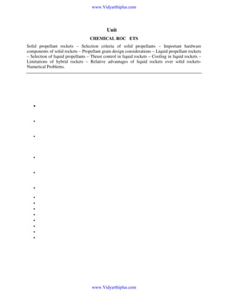 www.Vidyarthiplus.com

Unit-4
CHEMICAL ROCKETS
Solid propellant rockets – Selection criteria of solid propellants – Important hardware
components of solid rockets – Propellant grain design considerations – Liquid propellant rockets
– Selection of liquid propellants – Thrust control in liquid rockets – Cooling in liquid rockets –
Limitations of hybrid rockets – Relative advantages of liquid rockets over solid rocketsNumerical Problems.

Introduction to Propulsion
Definitions and Basic Relations
•

Fluid dynamics of compressible flows is generally referred to as Gas dynamics. This deals with an
unified analysis of dynamics and thermodynamics of compressible flows.

•

Convectional fluid mechanics analyses are inadequate for high speed flows of gases and vapours
due to non-compressibility approach.

•

Therefore in the application like high speed aerodynamics, rocket and missile propulsion, steam
and gas turbines, and high speed turbocompressors compressible fluid dynamics is used to
obtain solutions of a number of design problems.

•

The properties of fluid which are generally considered in compressible flow problems are
temperature, pressure, density, internal energy, enthalpy, entropy and viscosity.

•

A major portion covered by the fluid dynamics of compressible flows deals with the relation
between force, mass and velocity.

•

The following laws are frequently used in dealing with a variety of compressible flow problems:

•
•
•
•
•
•
•
•

(i) First law of thermodynamics
(Energy equation).
(ii) Second law of thermodynamics
(Entropy relation)
(iii) Law of conservation of mass
(Continuity equation)
(iv) Newton’s second law of motion
(Momentum equation)

www.Vidyarthiplus.com

 