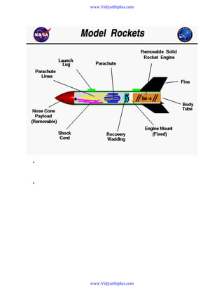 www.Vidyarthiplus.com

•

Flying model rockets is a relatively safe and inexpensive way for students to learn the basics of
forces and the response of a vehicle to external forces. Like an airplane, a model rocket is
subjected to the forces of weight, thrust, and aerodynamics during its flight.

•

On this slide we show the parts of a single stage model rocket. We have laid the rocket on its
side and cut a hole in the body tube so that we can see what is inside. Beginning at the far right,
the body of the rocket is a green cardboard tube with black fins attached at the rear. The fins
can be made of either plastic or balsa wood and are used to provide stability during flight.
Model rockets use small, pre-packaged, solid fuel engines The engine is used only once, and
then is replaced with a new engine for the next flight. Engines come in a variety of sizes and can
be purchased at hobby stores and at some toy stores.

www.Vidyarthiplus.com

 