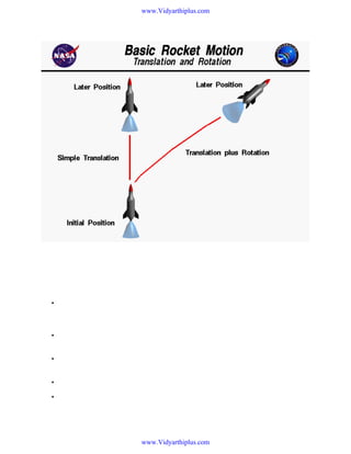www.Vidyarthiplus.com

We live in a world that is defined by three spatial dimensions and one time dimension. Objects move
within this domain in two ways. An object translates, or changes location, from one point to another.
And an object rotates, or changes its attitude. In general, the motion of any object involves both
translation and rotation. The translations are in direct response to external forces. The rotations are in
direct response to external torques or moments (twisting forces).
•

The motion of a rocket is particularly complex because the rotations and translations are
coupled together; a rotation affects the magnitude and direction of the forces which affect
translations.

•

To understand and describe the motion of a rocket, we usually try to break down the complex
problem into a series of easier problems.

•

We can, for instance, assume that the rocket translates from one point to another as if all the
mass of the rocket were collected into a single point called the center of gravity.

•

We can describe the motion of the center of gravity by using Newton's laws of motion.

•

In general, there are four forces acting on the rocket; the weight, thrust, drag and lift.

www.Vidyarthiplus.com

 