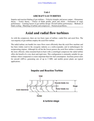 www.Vidyarthiplus.com

Unit-1
AIRCRAFT GAS TURBINES
Impulse and reaction blading of gas turbines – Velocity triangles and power output – Elementary
theory – Vortex theory – Choice of blade profile, pitch and chord – Estimation of stage
performance – Limiting factors in gas turbine design- Overall turbine performance – Methods of
blade cooling – Matching of turbine and compressor – Numerical problems.

Axial and radial flow turbines
As with the compressor, there are two basic types of turbine—radial flow and axial flow. The
vast majority of gas turbines employ the axial flow turbine.
The radial turbine can handle low mass flows more efficiently than the axial flow machine and
has been widely used in the cryogenic industry as a turbo-expander, and in turbochargers for
reciprocating engines. Although for all but the lowest powers the axial flow turbine is normally
the more efficient, when mounted back-to-back with a centrifugal compressor the radial turbine
offers the benefit of a very short and rigid rotor. This configuration is eminently suitable for gas
turbines where compactness is more important than low fuel consumption. Auxiliary power units
for aircraft (APUs), generating sets of up to 3 MW, and mobile power plants are typical
applications.

Impulse and Reaction Turbine

www.Vidyarthiplus.com

 