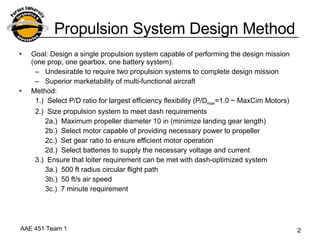 Propulsion System Design Method Goal: Design a single propulsion system capable of performing the design mission (one prop, one gearbox, one battery system). Undesirable to require two propulsion systems to complete design mission Superior marketability of multi-functional aircraft Method: 1.)  Select P/D ratio for largest efficiency flexibility (P/D max =1.0 ~ MaxCim Motors)  2.)  Size propulsion system to meet dash requirements 2a.)  Maximum propeller diameter 10 in (minimize landing gear length) 2b.)  Select motor capable of providing necessary power to propeller 2c.)  Set gear ratio to ensure efficient motor operation  2d.)  Select batteries to supply the necessary voltage and current 3.)  Ensure that loiter requirement can be met with dash-optimized system 3a.)  500 ft radius circular flight path 3b.)  50 ft/s air speed 3c.)  7 minute requirement 