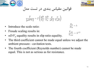 ‫هذل‬ ‫تست‬ ‫در‬ ‫تٌذي‬ ‫هقیاس‬ ‫قَاًیي‬
• Introduce the scale ratio:
• Froude scaling results in:
• nD/VA equality results in slip ratio equality.
• The third coefficient cannot be made equal unless we adjust the
ambient pressure - cavitation tests.
• The fourth coefficient (Reynolds number) cannot be made
equal. This is not as serious as for resistance.
16
 