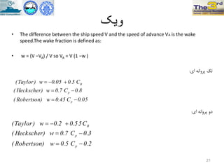 ‫ویک‬
• The difference between the ship speed V and the speed of advance VA is the wake
speed.The wake fraction is defined as:
• w = (V −VA) / V so VA = V (1 −w )
‫اي‬ ًِ‫پزٍا‬ ‫تک‬:
‫اي‬ ًِ‫پزٍا‬ ٍ‫د‬:
21
05.0C45.0w)Robertson(
8.0C7.0w)Heckscher(
C5.005.0w)Taylor(
p
p
B



2.0C5.0w)Robertson(
3.0C7.0w)Heckscher(
C55.02.0w)Taylor(
p
p
B



 