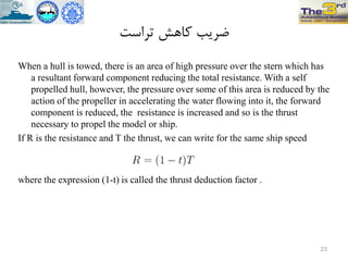 ‫تزاست‬ ‫کاّص‬ ‫ضزیة‬
When a hull is towed, there is an area of high pressure over the stern which has
a resultant forward component reducing the total resistance. With a self
propelled hull, however, the pressure over some of this area is reduced by the
action of the propeller in accelerating the water flowing into it, the forward
component is reduced, the resistance is increased and so is the thrust
necessary to propel the model or ship.
If R is the resistance and T the thrust, we can write for the same ship speed
where the expression (1-t) is called the thrust deduction factor .
23
 