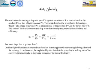 ًِ‫تذ‬ ‫راًذهاى‬
The work done in moving a ship at a speed V against a resistance R is proportional to the
product RV or the effective power PE. The work done by the propeller in delivering a
thrust T at a speed of advance VA is proportional to the product TVA or the thrust power P.
The ratio of the work done on the ship with that done by the propeller is called the hull
efficiency
For most ships this is greater than 1.
At first sight this seems an anomalous situation in that apparently something is being obtained
for nothing. It can,however, be explained by the fact that the propeller is making use of the
energy which is already in the wake because of its forward velocity.
24
 