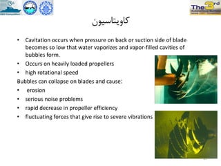 ‫کاٍیتاسیَى‬
• Cavitation occurs when pressure on back or suction side of blade
becomes so low that water vaporizes and vapor-filled cavities of
bubbles form.
• Occurs on heavily loaded propellers
• high rotational speed
Bubbles can collapse on blades and cause:
• erosion
• serious noise problems
• rapid decrease in propeller efficiency
• fluctuating forces that give rise to severe vibrations
27
 