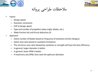 ًِ‫پزٍا‬ ‫طزاحی‬ ‫هالحظات‬
• Inputs:
– Design speed
– Diameter constraints
– EHP at design speed
– Type and number of propellers (skew angle, blades, etc.).
– Wake fraction (w) and thrust deduction (t)
• Approach
– Select number of blades based on frequency of excitation (similar designs).
– Select area ratio based on cavitation limitations
– The minimum area ratio allowed by cavitation or strength will have the best efficiency.
– In general, larger diameter is better.
– In general, lower RPM is better.
– If machinery sets RPM, then seek the optimum diameter.
34
 