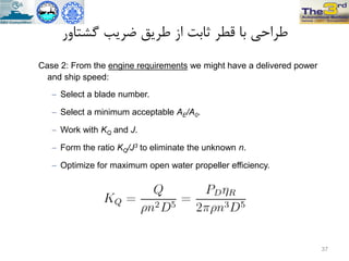 ‫گطتاٍر‬ ‫ضزیة‬ ‫طزیق‬ ‫اس‬ ‫ثاتت‬ ‫قطز‬ ‫تا‬ ‫طزاحی‬
Case 2: From the engine requirements we might have a delivered power
and ship speed:
 Select a blade number.
 Select a minimum acceptable AE/A0.
 Work with KQ and J.
 Form the ratio KQ/J3 to eliminate the unknown n.
 Optimize for maximum open water propeller efficiency.
37
 