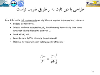 ‫تزاست‬ ‫ضزیة‬ ‫طزیق‬ ‫اس‬ ِ‫ت‬ ‫ثاتت‬ ‫دٍر‬ ‫تا‬ ‫طزاحی‬
Case 1: From the hull requirements we might have a required ship speed and resistance:
• Select a blade number.
• Select a minimum acceptable AE/A0. Iterations may be necessary since some
cavitation criteria involve the diameter D.
• Work with KT and J.
• Form the ratio KT/J4 to eliminate the unknown D.
• Optimize for maximum open water propeller efficiency.
38
 