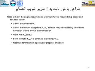 ‫گطتاٍر‬ ‫ضزیة‬ ‫طزیق‬ ‫اس‬ ِ‫ت‬ ‫ثاتت‬ ‫دٍر‬ ‫تا‬ ‫طزاحی‬
Case 2: From the engine requirements we might have a required ship speed and
delivered power:
• Select a blade number.
• Select a minimum acceptable AE/A0. Iteration may be necessary since some
cavitation criteria involve the diameter D.
• Work with KQ and J.
• Form the ratio KQ/J5 to eliminate the unknown D.
• Optimize for maximum open water propeller efficiency.
39
 