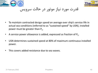 ‫سزٍیس‬ ‫حالت‬ ‫در‬ ‫هَتَر‬ ‫ًیاس‬ ‫هَرد‬ ‫قذرت‬
• To maintain contracted design speed on average over ship’s service life in
actual sea conditions (referred to as “sustained speed” by USN), installed
power must be greater than PS.
• A service power allowance is added, expressed as fraction of PS.
• USN determines sustained speed at 80% of maximum continuous installed
power.
• This covers added resistance due to sea waves.
21 February 2002 Propellers 40
 