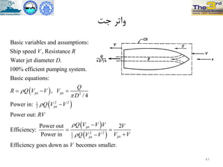 ‫جت‬ ‫ٍاتز‬
 
 
jet jet 2
2 21
jet2
Basic variables and assumptions:
Ship speed , Resistance
Water jet diameter .
100% efficient pumping system.
Basic equations:
,
/ 4
Power in:
Power out:
Pow
Efficiency:
V R
D
Q
R Q V V V
D
Q V V
RV



  

 
 
jet
2 21
jetjet2
er out 2
Power in
Efficiency goes down as becomes smaller.
Q V V V V
V VQ V V
V



 

41
 