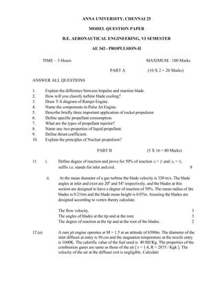 ANNA UNIVERSITY, CHENNAI 25
MODEL QUESTION PAPER
B.E. AERONAUTICAL ENGINEERING, VI SEMESTER
AE 342 - PROPULSION-II
TIME – 3 Hours MAXIMUM : 100 Marks
PART A (10 X 2 = 20 Marks)
ANSWER ALL QUESTIONS
1. Explain the difference between Impulse and reaction blade.
2. How will you classify turbine blade cooling?
3. Draw T-S diagram of Ramjet Engine.
4. Name the components in Pulse Jet Engine.
5. Describe briefly three important application of rocket propulsion
6. Define specific propellant consumption.
7. What are the types of propellant injector?
8. Name any two properties of liquid propellant.
9. Define thrust coefficient.
10. Explain the principles of Nuclear propulsion?
PART B (5 X 16 = 80 Marks)
11 i. Define degree of reaction and prove for 50% of reaction α= β and αe = βi
suffix i.e. stands for inlet and exit. 8
ii. At the mean diameter of a gas turbine the blade velocity is 350 m/s. The blade
angles at inlet and exist are 200
and 540
respectively, and the blades at this
section are designed to have a degree of reaction of 50%. The mean radius of the
blades is 0.216m and the blade mean height is 0.07m. Assuring the blades are
designed according to vortex theory calculate.
The flow velocity. 3
The angles of blades at the tip and at the root. 3
The degree of reaction at the tip and at the root of the blades. 2
12 (a) A ram jet engine operates at M = 1.5 at an attitude of 6500m. The diameter of the
inlet diffuser at entry is 50 cm and the stagnation temperature at the nozzle entry
is 1600K. The calorific value of the fuel used is 40 MJ/Kg. The properties of the
combustion gases are same as those of the air [ r = 1.4, R = 2875 / Kgk ]. The
velocity of the air at the diffuser exit is negligible. Calculate
 