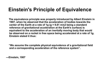 Einstein's Principle of Equivalence
The equivalence principle was properly introduced by Albert Einstein in
1907, when he observed that the acceleration of bodies towards the
center of the Earth at a rate of 1g (g = 9.81 m/s2 being a standard
reference of gravitational acceleration at the Earth's surface) is
equivalent to the acceleration of an inertially moving body that would
be observed on a rocket in free space being accelerated at a rate of 1g.
Einstein stated it thus:
“We assume the complete physical equivalence of a gravitational field
and a corresponding acceleration of the reference system”.
—Einstein, 1907
 