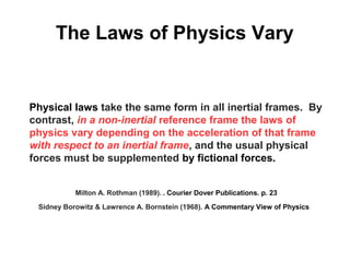 The Laws of Physics Vary
Physical laws take the same form in all inertial frames.  By
contrast, in a non-inertial reference frame the laws of
physics vary depending on the acceleration of that frame
with respect to an inertial frame, and the usual physical
forces must be supplemented by fictional forces.
  Milton A. Rothman (1989). . Courier Dover Publications. p. 23
Sidney Borowitz & Lawrence A. Bornstein (1968). A Commentary View of Physics
 