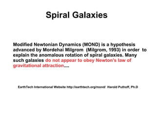 Spiral Galaxies
Modified Newtonian Dynamics (MOND) is a hypothesis
advanced by Mordehai Milgrom (Milgrom, 1993) in order  to
explain the anomalous rotation of spiral galaxies. Many
such galaxies do not appear to obey Newton's law of
gravitational attraction....
EarthTech International Website http://earthtech.org/mond/ Harold Puthoff, Ph.D
 