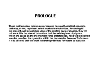 PROLOGUE
These mathematical models are presented here as theoretical concepts
that may, or not, represent actual workable mechanizes. According to
the present, well established view of the existing laws of physics, they will
not work. It is the view of this author that the existing laws of physics,
which are based on the the Inertial Frame of Reference, need to be modified
in order to reflect the dynamics within the Non-inertial Frame of Reference.
It is to this end that this work is hereby presented for others to evaluate.
 