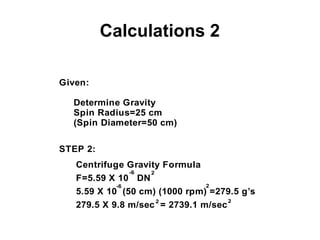 Calculations 2
Given:
Determine Gravity
Spin Radius=25 cm
(Spin Diameter=50 cm)
STEP 2:
Centrifuge Gravity Formula
F=5.59 X 10 DN
-6 2
5.59 X 10 (50 cm) (1000 rpm) =279.5 g’s
2-6
279.5 X 9.8 m/sec = 2739.1 m/sec
2 2
 