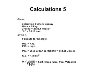 Calculations 5
Given:
Determine System Energy
Mass = 25 kg
Gravity = 2739.1 m/sec
“h” = 5.013 mm
STEP 5:
Formula for Energy:
P.E. = K.E.
P.E. = mgh
P.E. = 25 X 2739.1 X .005013 = 343.25 Joules
K.E. = 1/2 mv
2
2
V = = 5.24 m/sec (Max. Pen. Velocity)343.25
25
2( )
 