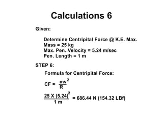 Calculations 6
Given:
Determine Centripital Force @ K.E. Max.
Mass = 25 kg
Max. Pen. Velocity = 5.24 m/sec
Pen. Length = 1 m
STEP 6:
Formula for Centripital Force:
CF =
2
mv
R
25 X (5.24)
1 m
= 686.44 N (154.32 LBf)
2
 