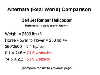 Alternate (Real World) Comparison
Bell Jet Ranger Helicopter
Performing 1g work against Gravity
Weight = 2500 lbs+/-
Horse Power to Hover = 250 hp +/-
250/2500 = 0.1 hp/lbs
0.1 X 745 = 74.5 watts/lbs
74.5 X 2.2 163.9 watts/kg
(compare results to previous page)
 