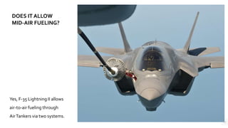 12
Yes, F-35 Lightning II allows
air-to-air fueling through
AirTankers via two systems.
DOES IT ALLOW
MID-AIR FUELING?
 