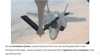 13
i) In the Aerial Boom System, used primarily by the Air Force, the receiving plane flies in close
formation to the tanker. A boom operator in the tanker then flies a rigid boom into a receptacle on the
top of the aircraft.
 