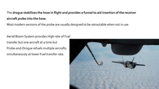 15
The drogue stabilizes the hose in flight and provides a funnel to aid insertion of the receiver
aircraft probe into the hose.
Most modern versions of the probe are usually designed to be retractable when not in use.
Aerial Boom System provides High rate of Fuel
transfer but one aircraft at a time but
Probe-and-Drogue refuels multiple aircrafts
simultaneously at lower Fuel transfer rate.
 