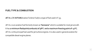 17
FUELTYPE & COMBUSTION
JET A-1 OR AVTUR(AviationTurbine Fuel) is a type of fuel used in F-35.
JET A-1 is an aviation fuel formerly known as "kerosene" which is suitable for most jet aircraft.
It has a minimum flashpoint(combusts) of 38°C and a maximum freezing point of -47°C.
JET A-1 is the principal fuel used for jet turbine engines. It is also used in general aviation for
compatible diesel engine planes.
 