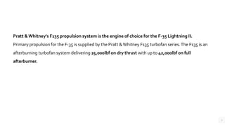 3
Pratt & Whitney's F135 propulsion system is the engine of choice for the F-35 Lightning II.
Primary propulsion for the F-35 is supplied by the Pratt &Whitney F135 turbofan series.The F135 is an
afterburning turbofan system delivering 25,000lbf on dry thrust with up to 42,000lbf on full
afterburner.
 