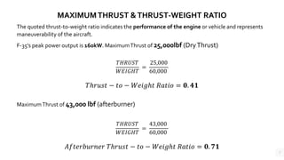 7
MAXIMUMTHRUST &THRUST-WEIGHT RATIO
The quoted thrust-to-weight ratio indicates the performance of the engine or vehicle and represents
maneuverability of the aircraft.
F-35’s peak power output is 160kW. MaximumThrust of 25,000lbf (DryThrust)
𝑇𝐻𝑅𝑈𝑆𝑇
𝑊𝐸𝐼𝐺𝐻𝑇
=
25,000
60,000
𝑇ℎ𝑟𝑢𝑠𝑡 − 𝑡𝑜 − 𝑊𝑒𝑖𝑔ℎ𝑡 𝑅𝑎𝑡𝑖𝑜 = 𝟎. 𝟒𝟏
MaximumThrust of 43,000 lbf (afterburner)
𝑇𝐻𝑅𝑈𝑆𝑇
𝑊𝐸𝐼𝐺𝐻𝑇
=
43,000
60,000
𝐴𝑓𝑡𝑒𝑟𝑏𝑢𝑟𝑛𝑒𝑟 𝑇ℎ𝑟𝑢𝑠𝑡 − 𝑡𝑜 − 𝑊𝑒𝑖𝑔ℎ𝑡 𝑅𝑎𝑡𝑖𝑜 = 𝟎. 𝟕𝟏
 