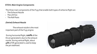 9
STOVL Main Engine Components
The three main components of the F135 that enable both types of airborne flight are
- The Exhaust Nozzle
- The Lift Fan
- The Roll Posts
(Swivel) Exhaust Nozzle
The exhaust nozzle is the most
important part of the F135 engine.
During horizontal flight, 100% of the
thrust generated is due to the exhaust
nozzle. During vertical flight, about
46% of lift generated is used to keep
the jet stabilized.
 