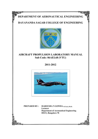 DEPARTMENT OF AERONAUTICAL ENGINEERING
DAYANANDA SAGAR COLLEGE OF ENGINEERING
AIRCRAFT PROPULSION LABORATORY MANUAL
Sub Code: 06AEL
PREPARED BY
DEPARTMENT OF AERONAUTICAL ENGINEERING
DAYANANDA SAGAR COLLEGE OF ENGINEERING
AIRCRAFT PROPULSION LABORATORY MANUAL
Sub Code: 06AEL68 (VTU)
2011-2012
BY : HAREESHA N GOWDA M.Tech, (Ph.D)
Lecturer
Department of Aeronautical Engineering
DSCE, Bangalore-78
DEPARTMENT OF AERONAUTICAL ENGINEERING
DAYANANDA SAGAR COLLEGE OF ENGINEERING
AIRCRAFT PROPULSION LABORATORY MANUAL
M.Tech, (Ph.D)
Aeronautical Engineering
 