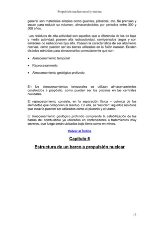 Propulsión nuclear naval y marina

general son materiales simples como guantes, plásticos, etc. Se prensan y
secan para reducir su volumen, almacenándolos por periodos entre 300 y
500 años.

 Los residuos de alta actividad son aquellos que a diferencia de los de baja
y media actividad, poseen alta radioactividad, semiperiodos largos y son
emisores de radiaciones tipo alfa. Poseen la característica de ser altamente
nocivos, como pueden ser las barras utilizadas en la fisión nuclear. Existen
distintos métodos para almacenarlos correctamente que son:

•   Almacenamiento temporal

•   Reprocesamiento

•   Almacenamiento geológico profundo



En los almacenamientos temporales se utilizan almacenamientos
construidos a propósito, como pueden ser las piscinas en las centrales
nucleares.

El reprocesamiento consiste, en la separación física – química de los
elementos que componen al residuo. En ella, se “reciclan” aquellos residuos
que todavía pueden ser utilizados como el plutonio y el uranio.

El almacenamiento geológico profundo comprende la estabilización de las
barras del combustible ya utilizadas en contenedores a tratamientos muy
severos, que luego serán ubicados bajo tierra como en minas.

                             Volver al Índice

                              Capitulo 6
     Estructura de un barco a propulsión nuclear




                                                                         13
 