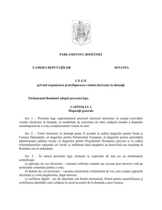 PARLAMENTUL ROMÂNIEI
CAMERA DEPUTAȚILOR SENATUL
L E G E
privind organizarea și desfășurarea votului electronic la distanță
Parlamentul României adoptă prezenta lege.
CAPITOLUL I
Dispoziții generale
Art. 1. - Prezenta lege reglementează procesul electoral electronic în scopul exercitării
votului electronic la distanță, ca modalitate de exercitare de către cetățenii români a dreptului
constituțional de a vota, complementară votului la urne.
Art. 2. - Votul electronic la distanță poate fi acordat în cadrul alegerilor pentru Senat și
Camera Deputaților, al alegerilor pentru Parlamentul European, al alegerilor pentru autoritățile
administrației publice locale, al alegerilor pentru Președintele României, precum și în cadrul
referendumurilor naționale ori locale și indiferent dacă alegătorii au domiciliul sau reședința în
România sau în străinătate.
Art. 3. - În sensul prezentei legi, termenii și expresiile de mai jos au următoarele
semnificații:
a) aplicație de vot electronic - sistemul software instalat sau accesat prin browser web pe
terminalul votantului pentru a vota;
b) buletin de vot electronic - varianta electronică a buletinului de vot, care conține opțiunile
electorale și votul alegătorului, după marcare;
c) certificat digital - act de identitate sub formă electronică, folosit pentru autentificarea și
certificarea identității unui cetățean în cazul accesării de la distanță a unor resurse;
 