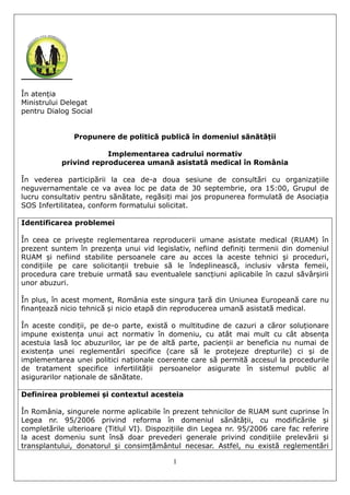 1
În atenția
Ministrului Delegat
pentru Dialog Social
Propunere de politică publică în domeniul sănătății
Implementarea cadrului normativ
privind reproducerea umană asistată medical în România
În vederea participării la cea de-a doua sesiune de consultări cu organizațiile
neguvernamentale ce va avea loc pe data de 30 septembrie, ora 15:00, Grupul de
lucru consultativ pentru sănătate, regăsiți mai jos propunerea formulată de Asociația
SOS Infertilitatea, conform formatului solicitat.
Identificarea problemei
În ceea ce privește reglementarea reproducerii umane asistate medical (RUAM) în
prezent suntem în prezența unui vid legislativ, nefiind definiți termenii din domeniul
RUAM și nefiind stabilite persoanele care au acces la aceste tehnici și proceduri,
condițiile pe care solicitanții trebuie să le îndeplinească, inclusiv vârsta femeii,
procedura care trebuie urmată sau eventualele sancțiuni aplicabile în cazul săvârșirii
unor abuzuri.
În plus, în acest moment, România este singura țară din Uniunea Europeană care nu
finanțează nicio tehnică și nicio etapă din reproducerea umană asistată medical.
În aceste condiții, pe de-o parte, există o multitudine de cazuri a căror soluționare
impune existența unui act normativ în domeniu, cu atât mai mult cu cât absența
acestuia lasă loc abuzurilor, iar pe de altă parte, pacienții ar beneficia nu numai de
existența unei reglementări specifice (care să le protejeze drepturile) ci și de
implementarea unei politici naționale coerente care să permită accesul la procedurile
de tratament specifice infertilității persoanelor asigurate în sistemul public al
asigurarilor naționale de sănătate.
Definirea problemei și contextul acesteia
În România, singurele norme aplicabile în prezent tehnicilor de RUAM sunt cuprinse în
Legea nr. 95/2006 privind reforma în domeniul sănătății, cu modificările și
completările ulterioare (Titlul VI). Dispozițiile din Legea nr. 95/2006 care fac referire
la acest domeniu sunt însă doar prevederi generale privind condițiile prelevării și
transplantului, donatorul și consimțământul necesar. Astfel, nu există reglementări
 