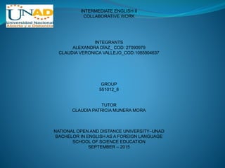 INTERMEDIATE ENGLISH II
COLLABORATIVE WORK
INTEGRANTS
ALEXANDRA DÍAZ_ COD: 27090979
CLAUDIA VERONICA VALLEJO_COD:1085904637
GROUP
551012_8
TUTOR
CLAUDIA PATRICIA MUNERA MORA
NATIONAL OPEN AND DISTANCE UNIVERSITY–UNAD
BACHELOR IN ENGLISH AS A FOREIGN LANGUAGE
SCHOOL OF SCIENCE EDUCATION
SEPTEMBER – 2015
 