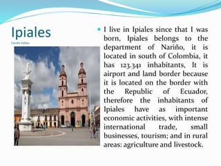 IpialesClaudia Vallejo
 I live in Ipiales since that I was
born, Ipiales belongs to the
department of Nariño, it is
located in south of Colombia, it
has 123.341 inhabitants, It is
airport and land border because
it is located on the border with
the Republic of Ecuador,
therefore the inhabitants of
Ipiales have as important
economic activities, with intense
international trade, small
businesses, tourism; and in rural
areas: agriculture and livestock.
 