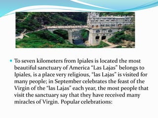  To seven kilometers from Ipiales is located the most
beautiful sanctuary of America “Las Lajas” belongs to
Ipiales, is a place very religious, “las Lajas” is visited for
many people; in September celebrates the feast of the
Virgin of the “las Lajas” each year, the most people that
visit the sanctuary say that they have received many
miracles of Virgin. Popular celebrations:
 