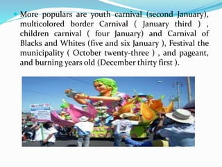  More populars are youth carnival (second January),
multicolored border Carnival ( January third ) ,
children carnival ( four January) and Carnival of
Blacks and Whites (five and six January ), Festival the
municipality ( October twenty-three ) , and pageant,
and burning years old (December thirty first ).
 