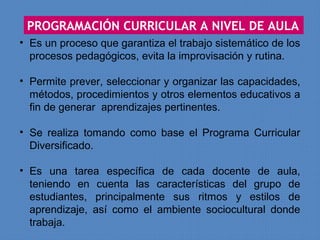 PROGRAMACIÓN CURRICULAR A NIVEL DE AULA
• Es un proceso que garantiza el trabajo sistemático de los
  procesos pedagógicos, evita la improvisación y rutina.

• Permite prever, seleccionar y organizar las capacidades,
  métodos, procedimientos y otros elementos educativos a
  fin de generar aprendizajes pertinentes.

• Se realiza tomando como base el Programa Curricular
  Diversificado.

• Es una tarea específica de cada docente de aula,
  teniendo en cuenta las características del grupo de
  estudiantes, principalmente sus ritmos y estilos de
  aprendizaje, así como el ambiente sociocultural donde
  trabaja.
 