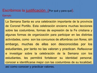 Escribimos la justificación (Por qué y para qué).
Ejemplo

  La Semana Santa es una celebración importante de la provincia
  de Coronel Portillo. Esta celebración encierra muchas lecciones
  sobre las costumbres, formas de expresión de la Fe cristiana y
  algunas formas de organización para participar en las distintas
  actividades, como son los concursos de alfombras con flores; sin
  embargo, muchas de ellas son desconocidas por los
  estudiantes, por tanto no las valoran y practican. Reflexionar
  e investigar sobre la celebración de la Semana con los
  estudiantes, les permitirá fortalecer su identidad personal,
  conocer e identificarse mejor con las costumbres de su localidad,
  así como conocer y practicar valores.
 