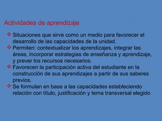 Actividades de aprendizaje
 Situaciones que sirve como un medio para favorecer el
  desarrollo de las capacidades de la unidad.
 Permiten: contextualizar los aprendizajes, integrar las
  áreas, incorporar estrategias de enseñanza y aprendizaje,
  y prever los recursos necesarios.
 Favorecen la participación activa del estudiante en la
  construcción de sus aprendizajes a partir de sus saberes
  previos.
 Se formulan en base a las capacidades estableciendo
  relación con título, justificación y tema transversal elegido
 