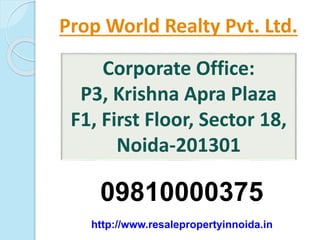 Prop World Realty Pvt. Ltd. 
Corporate Office: 
P3, Krishna Apra Plaza 
F1, First Floor, Sector 18, 
Noida-201301 
09810000375 
http://www.resalepropertyinnoida.in 
 