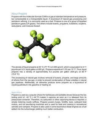 PropyleneProductionbyPropaneDehydrogenation(PDH)
3
About Propane
Propane with the molecular formula C3H8 is a gas at standard temperature and pressure,
but compressible to a transportable liquid. A by-product of natural gas processing and
petroleum refining, it is commonly used as a fuel. Propane is one of a group of liquefied
petroleum gases (LP gases). The others include butane, propylene, butadiene, butylene,
isobutylene, and mixtures thereof.
The density of liquid propane at 25 °C (77 °F) is 0.493 g/cm3, which is equivalent to 4.11
pounds per U.S. liquid gallon or 493 g/L. Propane expands at 1.5% per 10 °F. Thus, liquid
propane has a density of approximately 4.2 pounds per gallon (504 g/L) at 60 °F
(15.6 °C).
The processing of natural gas involves removal of butane, propane, and large amounts
of ethane from the raw gas, in order to prevent condensation of these volatiles in natural
gas pipelines. Additionally, oil refineries produce some propane as a by-product of
cracking petroleum into gasoline or heating oil.
Applications
Propane is used as a popular choice for barbecues and portable stoves because the low
boiling point of −42 °C (−44 °F) makes it vaporize as soon as it is released from its
pressurized container. Therefore, no carburetor or other vaporizing device is required; a
simple metering nozzle suffices. Propane powers buses, forklifts, taxis, outboard boat
motors, and ice resurfacing machines and is used for heat and cooking in recreational
vehicles and campers. Propane is also used in some locomotive diesel engines as a fuel
added into the turbocharger yielding much better combustion.
 