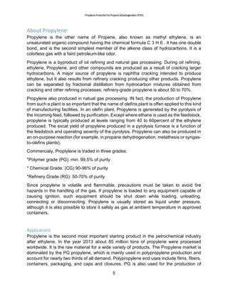 PropyleneProductionbyPropaneDehydrogenation(PDH)
5
About Propylene
Propylene is the other name of Propene, also known as methyl ethylene, is an
unsaturated organic compound having the chemical formula C 3 H 6 . It has one double
bond, and is the second simplest member of the alkene class of hydrocarbons. It is a
colorless gas with a faint petroleum-like odor.
Propylene is a byproduct of oil refining and natural gas processing. During oil refining,
ethylene, Propylene, and other compounds are produced as a result of cracking larger
hydrocarbons. A major source of propylene is naphtha cracking intended to produce
ethylene, but it also results from refinery cracking producing other products. Propylene
can be separated by fractional distillation from hydrocarbon mixtures obtained from
cracking and other refining processes; refinery-grade propylene is about 50 to 70%.
Propylene also produced in natual gas processing. IN fact, the production of Propylene
from such a plant is so important that the name of olefins plant is offen applied to this kind
of manufacturing facilities. In an olefin plant, Propylene is generated by the pyrolysis of
the incoming feed, followed by purification. Except where ethane is used as the feedstock,
propylene is typically produced at levels ranging from 40 to 60percent of the ethylene
produced. The excat yield of propylene produced in a pyrolysis furnace is a function of
the feedstock and operating severity of the pyrolysis. Propylene can also be produced in
an on-purpose reaction (for example, in propane dehydrogenation, metathesis or syngas-
to-olefins plants).
Commercialy, Proplylene is traded in three grades:
*Polymer grade (PG): min. 99.5% of purity
* Chemical Grade: (CG) 90-96% of purity
*Refinery Grade (RG): 50-70% of purity
Since propylene is volatile and flammable, precautions must be taken to avoid fire
hazards in the handling of the gas. If propylene is loaded to any equipment capable of
causing ignition, such equipment should be shut down while loading, unloading,
connecting or disconnecting. Propylene is usually stored as liquid under pressure,
although it is also possible to store it safely as gas at ambient temperature in approved
containers.
Applications
Propylene is the second most important starting product in the petrochemical industry
after ethylene. In the year 2013 about 85 million tons of propylene were processed
worldwide. It is the raw material for a wide variety of products. The Propylene market is
dominated by the PG propylene, which is mainly used in polypropylene production and
account for nearly two thirds of all demand. Polypropylene end uses include films, fibers,
containers, packaging, and caps and closures. PG is also used for the production of
 