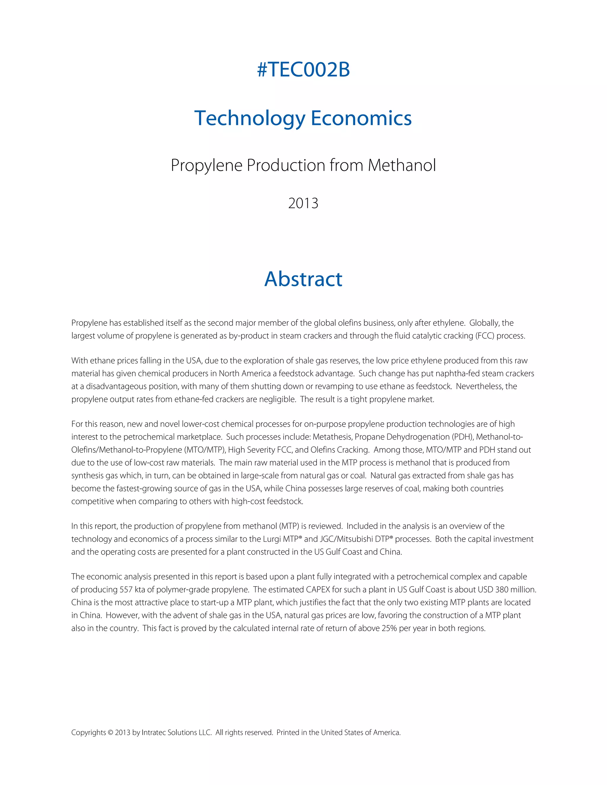 #TEC002B
Technology Economics
Propylene Production from Methanol
2013

Abstract
Propylene has established itself as the second major member of the global olefins business, only after ethylene. Globally, the
largest volume of propylene is generated as by-product in steam crackers and through the fluid catalytic cracking (FCC) process.
With ethane prices falling in the USA, due to the exploration of shale gas reserves, the low price ethylene produced from this raw
material has given chemical producers in North America a feedstock advantage. Such change has put naphtha-fed steam crackers
at a disadvantageous position, with many of them shutting down or revamping to use ethane as feedstock. Nevertheless, the
propylene output rates from ethane-fed crackers are negligible. The result is a tight propylene market.
For this reason, new and novel lower-cost chemical processes for on-purpose propylene production technologies are of high
interest to the petrochemical marketplace. Such processes include: Metathesis, Propane Dehydrogenation (PDH), Methanol-toOlefins/Methanol-to-Propylene (MTO/MTP), High Severity FCC, and Olefins Cracking. Among those, MTO/MTP and PDH stand out
due to the use of low-cost raw materials. The main raw material used in the MTP process is methanol that is produced from
synthesis gas which, in turn, can be obtained in large-scale from natural gas or coal. Natural gas extracted from shale gas has
become the fastest-growing source of gas in the USA, while China possesses large reserves of coal, making both countries
competitive when comparing to others with high-cost feedstock.
In this report, the production of propylene from methanol (MTP) is reviewed. Included in the analysis is an overview of the
technology and economics of a process similar to the Lurgi MTP® and JGC/Mitsubishi DTP® processes. Both the capital investment
and the operating costs are presented for a plant constructed in the US Gulf Coast and China.
The economic analysis presented in this report is based upon a plant fully integrated with a petrochemical complex and capable
of producing 557 kta of polymer-grade propylene. The estimated CAPEX for such a plant in US Gulf Coast is about USD 380 million.
China is the most attractive place to start-up a MTP plant, which justifies the fact that the only two existing MTP plants are located
in China. However, with the advent of shale gas in the USA, natural gas prices are low, favoring the construction of a MTP plant
also in the country. This fact is proved by the calculated internal rate of return of above 25% per year in both regions.

Copyrights © 2013 by Intratec Solutions LLC. All rights reserved. Printed in the United States of America.

 