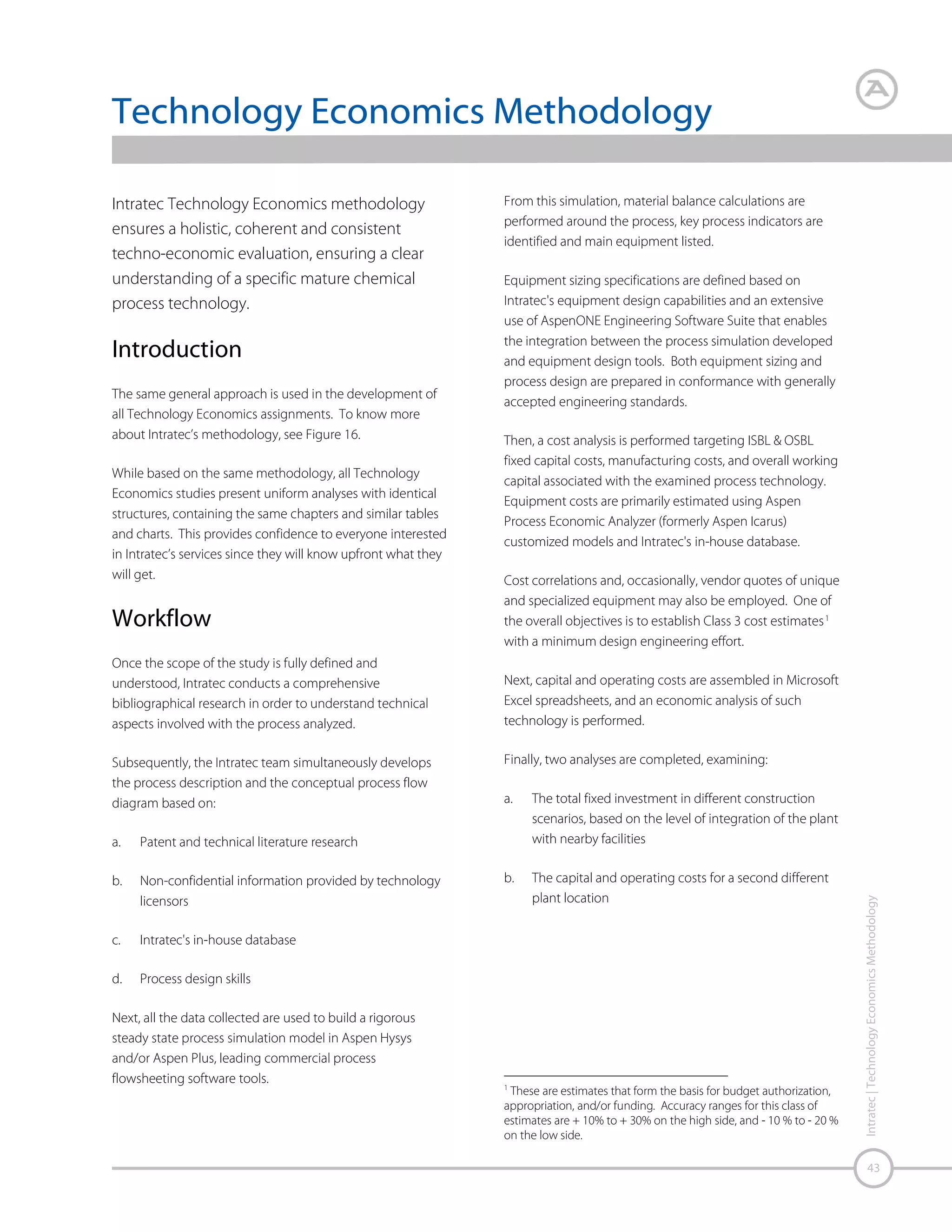 Figure 16 – Methodology Flowchart

Study Understanding Validation of Project Inputs
Patent and Technical
Literature Databases

Intratec Internal Database

Non-Confidential
Information from
Technology Licensors or
Suppliers

Bibliographical Research

Technical Validation –
Process Description &
Flow Diagram

Capital Cost (CAPEX)
& Operational Cost (OPEX)
Estimation

Construction Location
Factor
(http://base.intratec.us)

44

Material & Energy Balances, Key
Process Indicators, List of
Equipment & Equipment Sizing

Pricing Data Gathering: Raw
Materials, Chemicals,
Utilities and Products

Intratec | Technology Economics Methodology

Vendor Quotes

Economic Analysis

Aspen Plus, Aspen Hysys
Aspen Exchanger Design &
Rating, KG Tower, Sulcol
and Aspen Energy Analyzer

Analyses of
Different Construction
Scenarios and Plant Location

Project Development Phases
Information Gathering / Tools

Source: Intratec – www.intratec.us

Final Review &
Adjustments

Aspen Process Economic
Analyzer, Aspen Capital
Cost Estimator, Aspen InPlant Cost Estimator &
Intratec In-House Database

 